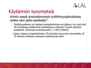 Käytännön kysymyksiä
• Voinko saada ansiosidonnaista työttömyyspäivärahaa,
vaikka olen jatko-opiskelija?
• Työttömyyskassa voi maksaa ansiopäivärahaa sen jälkeen, kun olet ollut
TE-toimistossa työttömänä työnhakijana yhteensä 5 täyttä työtöntä
arkipäivää. (lyhyempi omavastuuaika 1.1.2014 lähtien)
• Kassa maksaa ansiopäivärahaa TE-toimiston lausunnon perusteella, eli
TE-toimisto ratkaisee oikeutesi työttömyysturvaan.
2.4.2014
 