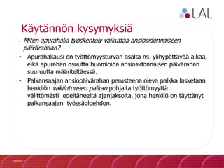 Käytännön kysymyksiä
• Miten apurahalla työskentely vaikuttaa ansiosidonnaiseen
päivärahaan?
• Apurahakausi on työttömyysturvan osalta ns. ylihypättävää aikaa,
eikä apurahan osuutta huomioida ansiosidonnaisen päivärahan
suuruutta määriteltäessä.
• Palkansaajan ansiopäivärahan perusteena oleva palkka lasketaan
henkilön vakiintuneen palkan pohjalta työttömyyttä
välittömästi edeltäneeltä ajanjaksolta, jona henkilö on täyttänyt
palkansaajan työssäoloehdon.
2.4.2014
 