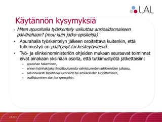 Käytännön kysymyksiä
• Miten apurahalla työskentely vaikuttaa ansiosidonnaiseen
päivärahaan? (muu kuin jatko-opiskelija)
• Apurahalla työskentelyn jälkeen osoitettava kuitenkin, että
tutkimustyö on päättynyt tai keskeytyneenä
• Työ- ja elinkeinoministeriön ohjeiden mukaan seuraavat toiminnat
eivät ainakaan yksinään osoita, että tutkimustyötä jatkettaisiin:
– apurahan hakeminen,
– ennen työnhakijaksi ilmoittautumista valmistuneiden artikkeleiden julkaisu,
– satunnaisesti tapahtuva luennointi tai artikkeleiden kirjoittaminen,
– osallistuminen alan kongresseihin.
2.4.2014
 