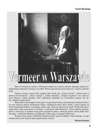TytuS Barokowy




        Dnia 15 kwietnia na zamku w Warszawie odbyła się wystawa obrazów słynnego malarza ho-
lenderskiego Johannesa Vermeera van Delft. Wśród zaproszonych gości była m.in. rodzina Lubomir-
skich.
        Podczas wystawy można było oglądać takie dzieła, jak: „Lekcja muzyki”, ,,Dziewczyna w
perłowych kolczykach”, ,,Dama i służąca ”,,,Sztuka malarska”, ,,Grająca na gitarze” oraz wiele in-
nych obrazów. Jednak dziełem, które najbardziej spodobało się uczestnikom pokazu, był ob-
raz ,,Kobieta ważąca perły”.
        Malowidło to przyciągało wzrok gości swoją mistycznością, spowodowaną ciemnymi barwa-
mi oraz jedynym jasnym promieniem słońca, wpadającym przez okno. Każdy z gości, patrząc na
twarz brzemiennej kobiety, trzymającej szalki wagi, starał się odczytać jej myśli. Wzrok ludzi przy-
ciągał także obraz powieszony za kobietą, a mianowicie Sąd Ostateczny. Goście bardziej spostrze-
gawczy zauważyli, że kobieta swoją głową przesłania jedną z istotnych postaci obrazu Sądu Osta-
tecznego - Archanioła Michała, trzymającego wielką wagę i ważącego ludzkie losy.
        Wystawa była udana. Wzbudziła zainteresowanie naszych rodaków. Mam nadzieję, że tego
rodzaju artystyczne imprezy będą organizowane częściej.
                                                                                   Michasia Kuchta

                                                                                                       5
 