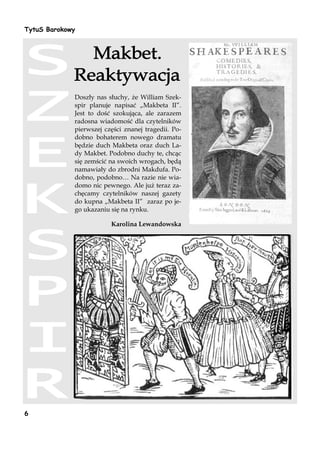 TytuS Barokowy




             Doszły nas słuchy, że William Szek-
             spir planuje napisać „Makbeta II”.
             Jest to dość szokująca, ale zarazem
             radosna wiadomość dla czytelników
             pierwszej części znanej tragedii. Po-
             dobno bohaterem nowego dramatu
             będzie duch Makbeta oraz duch La-
             dy Makbet. Podobno duchy te, chcąc
             się zemścić na swoich wrogach, będą
             namawiały do zbrodni Makdufa. Po-
             dobno, podobno… Na razie nie wia-
             domo nic pewnego. Ale już teraz za-
             chęcamy czytelników naszej gazety
             do kupna „Makbeta II” zaraz po je-
             go ukazaniu się na rynku.

                         Karolina Lewandowska




6
 