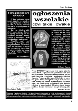 TytuS Barokowy


 Firma pogrzebowa
     ARKADIA
     W żalu głębokim pogrą-
żonej rodzinie po zmarłym,
co u progu żywota wiekuiste-
go stoi, a naszej modlitwy
wyczekuje, dajemy pomoc w
pochówku.
     Doły na 4 łokcie w głąb                                       Firma W DRODZE oferu-
ziemi wykopujemy. Dajemy                                           je szeroki zakres usług
za opłatą niewielką, co nie                                        w zakresie portretów
uszczupli sakiewki waszej,                                         trumiennych. Malujemy
trumny z portretami i suk-                                         popiersia drogich wam
nem żałobnym wyściełane.                                           zmarłych osób z oczami
     Wszelkie modły nad                                            wpatrzonymi w wiecz-
trumną i grobem przez cno-                                         ność. Wykonujemy por-
tliwych mnichów odprawiane                                         trety na blasze, najczę-
będą. Po rozstaniu ze zmar-                                        ściej cynowej. Kształt
łym wszystkich żałobników                                          portretu dostosowujemy
na stypowe jadło do karcz-                                         do boku każdego rodza-
my ,,Pod Kozim Rogiem”                                             ju trumny. Podczas uro-
spraszamy.                                                         czystości pogrzebowych
               Michasia Kuchta                                     mocujemy portrety od
                                                                   strony głowy zmarłego
                                                                   (usługa bezpłatna). Ofe-
                                                                   rujemy ponadto epitafia
                                                                   oraz tarcze herbowe.

                                                                             Michasia Kuchta

                                     Firma ŻYWOPŁOT sprawi, że twój ogród odzyska
                                     dawny blask. Zajmujemy się projektowaniem oraz
                                     wykonawstwem. Oferujemy najmodniejsze w tym se-
                                     zonie labirynty z krzewów i stożkowato przycięte
                                     drzewka. Polecamy różne gatunki kwiatów w szero-
                                     kiej gamie barw (szczególnie dużym zainteresowa-
                                     niem cieszą się piwonie symbolizujące bogactwo,
                                     róże i lilie oznaczające szczęśliwość oraz tulipany
                                     mówiące o wspaniałości). Oferujemy także bogato
                                     zdobione donice, marmurowe posągi, fontanny, alta-
Rys. Natalia Rydel                   ny.
                                                                        Michasia Kuchta

Redakcja „TytuSa Barokowego” nie ponosi odpowiedzialności za treść zamieszczonych powyżej
ogłoszeń. Redakcja pośredniczy w kontaktach pomiędzy nadawcami a odbiorcami ogłoszeń; wszyst-
kich zainteresowanych prezentowanymi ofertami prosimy więc o kontakt z redaktorami naszej gazety.


                                                                                                    7
 