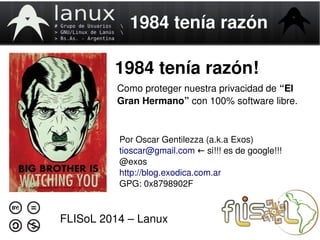 1984 tenía razón 
1984 tenía razón! 
Como proteger nuestra privacidad de “El 
Gran Hermano” con 100% software libre. 
Por Oscar Gentilezza (a.k.a Exos) 
tioscar@gmail.com si!!! ← es de google!!! 
@exos 
http://blog.exodica.com.ar 
GPG: 0x8798902F 
FLISoL 2014 – Lanux 
 