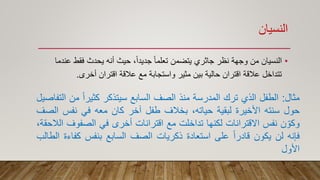 ‫النسيان‬
•‫فقط‬ ‫يحدث‬ ‫أنه‬ ‫حيث‬ ،ً‫ا‬‫جديد‬ ً‫ا‬‫تعلم‬ ‫يتضمن‬ ‫جاثري‬ ‫نظر‬ ‫وجهة‬ ‫من‬ ‫النسيان‬‫عندما‬
‫أخرى‬ ‫اقتران‬ ‫عالقة‬ ‫مع‬ ‫واستجابة‬ ‫مثير‬ ‫بين‬ ‫حالية‬ ‫اقتران‬ ‫عالقة‬ ‫تتداخل‬.
‫مثال‬:‫الطفل‬‫الذي‬‫ترك‬‫المدرسة‬‫منذ‬‫الصف‬‫السابع‬‫سيتذكر‬ً‫ا‬‫كثير‬‫م‬‫ن‬‫التفاصيل‬
‫حول‬‫سنته‬‫األخيرة‬‫لبقية‬،‫حياته‬‫بخالف‬‫طفل‬‫آخر‬‫كان‬‫معه‬‫في‬‫نفس‬‫ال‬‫صف‬
‫ن‬ ّ‫وكو‬‫نفس‬‫االقترانات‬‫لكنها‬‫تداخلت‬‫مع‬‫اقترانات‬‫أخرى‬‫في‬‫الصفوف‬،‫الالحقة‬
‫فإنه‬‫لن‬‫يكون‬ً‫ا‬‫قادر‬‫على‬‫استعادة‬‫ذكريات‬‫الصف‬‫السابع‬‫بنفس‬‫كف‬‫اءة‬‫الطالب‬
‫األول‬
 