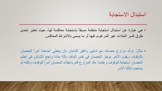 ‫االستجابة‬ ‫استبدال‬
•‫هي‬‫عبارة‬‫عن‬‫استبدال‬‫استجابة‬‫متعلمة‬ً‫ا‬‫مسبق‬‫باستجابة‬‫معاكسة‬،‫لها‬‫حيث‬‫تع‬‫تبر‬‫إحدى‬
‫طرق‬‫كسر‬‫العادات‬‫غير‬‫المرغوب‬‫فيها‬‫أو‬‫ما‬‫يسمى‬‫باالشراط‬‫المعاكس‬.
•‫مثال‬:‫ترك‬‫مزارع‬‫حصانه‬‫مع‬‫شابين‬‫واتفق‬‫الشابان‬‫بأن‬‫يعطي‬‫أحدهما‬ً‫ا‬‫أمر‬‫للحص‬‫ان‬
‫بالوقوف‬‫ويقوم‬‫اآلخر‬‫بوخز‬‫الحصان‬‫في‬‫نفس‬‫الوقت‬‫بآلة‬‫حادة‬‫ونجح‬‫الشابان‬‫ف‬‫ي‬‫تعليم‬
‫الحصان‬‫استجابة‬‫للوقوف‬‫وعندما‬‫عاد‬‫المزارع‬‫قام‬‫بإعطاء‬‫الحصان‬ً‫ا‬‫أمر‬‫للوقوف‬‫و‬‫لكنه‬‫لم‬
‫يستجب‬‫لذلك‬‫األمر‬
 