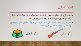 ‫السلبي‬ ‫التكيف‬
•‫يبين‬‫جاثري‬‫أن‬‫معظم‬‫المخاوف‬‫والسلوكيات‬‫تتم‬‫معالجتها‬‫من‬‫خالل‬‫التكيف‬‫السلبي‬
‫وذلك‬‫عن‬‫طريق‬‫تقديم‬‫مثير‬‫منفر‬‫بجانب‬‫مثير‬‫مرغوب‬‫فيه‬
•‫مثال‬:‫تدريب‬‫كالب‬‫الصيد‬‫على‬‫عدم‬‫الخوف‬‫من‬‫أصوات‬‫اطالق‬‫النار‬‫وتعريض‬‫هم‬
‫لهذا‬‫الصوت‬‫بجانب‬‫الحصول‬‫على‬‫الطعام‬
‫سلبي‬ ‫مثير‬‫إيجاب‬ ‫مثير‬‫ي‬
 