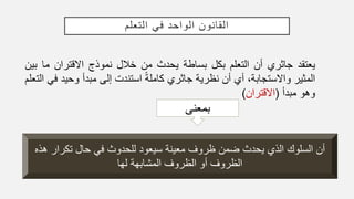 ‫التعلم‬ ‫في‬ ‫الواحد‬ ‫القانون‬
‫يعتقد‬‫جاثري‬‫أن‬‫التعلم‬‫بكل‬‫بساطة‬‫يحدث‬‫من‬‫خالل‬‫نموذج‬‫االقتران‬‫ما‬‫ب‬‫ين‬
‫المثير‬،‫واالستجابة‬‫أي‬‫أن‬‫نظرية‬‫جاثري‬ً‫ة‬‫كامل‬‫استندت‬‫إلى‬‫مبدأ‬‫وحي‬‫د‬‫في‬‫التعلم‬
‫وهو‬‫مبدأ‬(‫االقتران‬)
‫بمعنى‬
‫ه‬ ‫تكرار‬ ‫حال‬ ‫في‬ ‫للحدوث‬ ‫سيعود‬ ‫معينة‬ ‫ظروف‬ ‫ضمن‬ ‫يحدث‬ ‫الذي‬ ‫السلوك‬ ‫أن‬‫ذه‬
‫لها‬ ‫المشابهة‬ ‫الظروف‬ ‫أو‬ ‫الظروف‬
 
