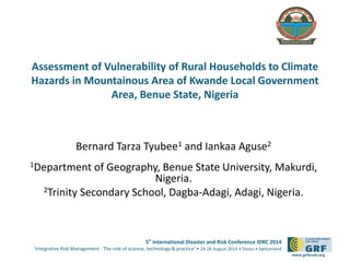 Please 
add your 
logo here 
Assessment of Vulnerability of Rural Households to Climate 
Hazards in Mountainous Area of Kwande Local Government 
5th International Disaster and Risk Conference IDRC 2014 
‘Integrative Risk Management - The role of science, technology & practice‘ • 24-28 August 2014 • Davos • Switzerland 
www.grforum.org 
Area, Benue State, Nigeria 
Bernard Tarza Tyubee1 and Iankaa Aguse2 
1Department of Geography, Benue State University, Makurdi, 
Nigeria. 
2Trinity Secondary School, Dagba-Adagi, Adagi, Nigeria. 
 