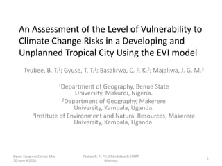 An Assessment of the Level of Vulnerability to Climate Change Risks in a Developing and Unplanned Tropical City Using the EVI model  Tyubee, B. T.1; Gyuse, T. T.1; Basalirwa, C. P. K.2; Majaliwa, J. G. M.3 1Department of Geography, Benue State University, Makurdi, Nigeria. 2Department of Geography, Makerere University, Kampala, Uganda. 3Institute of Environment and Natural Resources, Makerere University, Kampala, Uganda. Davos Congress Center, May 30-June 4,2010 1 Tyubee B. T., Ph.D Candidate & START Alumnus 