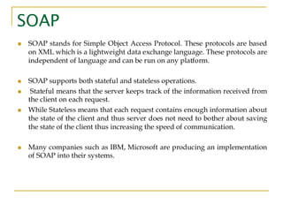 SOAP
◼ SOAP stands for Simple Object Access Protocol. These protocols are based
on XML which is a lightweight data exchange language. These protocols are
independent of language and can be run on any platform.
◼ SOAP supports both stateful and stateless operations.
◼ Stateful means that the server keeps track of the information received from
the client on each request.
◼ While Stateless means that each request contains enough information about
the state of the client and thus server does not need to bother about saving
the state of the client thus increasing the speed of communication.
◼ Many companies such as IBM, Microsoft are producing an implementation
of SOAP into their systems.
 
