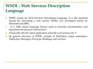 WSDL : Web Services Description
Language
◼ WSDL stands for Web Services Description Language. It is the standard
format for describing a web service. WSDL was developed jointly by
Microsoft and IBM.
◼ It is XML based language format used to describe functionalities and
operations involved in web services.
◼ It basically tells the client application what the web services do. T
◼ he general structure of WSDL consists of Definition, target namespace,
Datatypes, Messages, Port-type, Bindings, and services
 