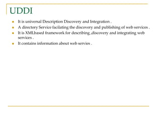 UDDI
◼ It is universal Description Discovery and Integration .
◼ A directory Service facilating the discovery and publishing of web services .
◼ It is XMLbased framework for describing ,discovery and integrating web
services .
◼ It contains information about web servies .
 
