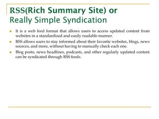 RSS(Rich Summary Site) or
Really Simple Syndication
◼ It is a web feed format that allows users to access updated content from
websites in a standardized and easily readable manner.
◼ RSS allows users to stay informed about their favorite websites, blogs, news
sources, and more, without having to manually check each one.
◼ Blog posts, news headlines, podcasts, and other regularly updated content
can be syndicated through RSS feeds.
 