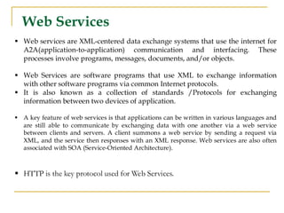 Web Services
▪ Web services are XML-centered data exchange systems that use the internet for
A2A(application-to-application) communication and interfacing. These
processes involve programs, messages, documents, and/or objects.
▪ Web Services are software programs that use XML to exchange information
with other software programs via common Internet protocols.
▪ It is also known as a collection of standards /Protocols for exchanging
information between two devices of application.
▪ A key feature of web services is that applications can be written in various languages and
are still able to communicate by exchanging data with one another via a web service
between clients and servers. A client summons a web service by sending a request via
XML, and the service then responses with an XML response. Web services are also often
associated with SOA (Service-Oriented Architecture).
▪ HTTP is the key protocol used for Web Services.
 