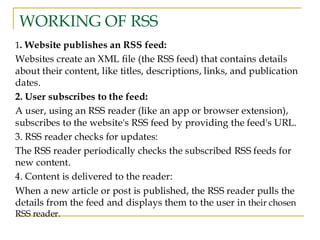 WORKING OF RSS
1. Website publishes an RSS feed:
Websites create an XML file (the RSS feed) that contains details
about their content, like titles, descriptions, links, and publication
dates.
2. User subscribes to the feed:
A user, using an RSS reader (like an app or browser extension),
subscribes to the website's RSS feed by providing the feed's URL.
3. RSS reader checks for updates:
The RSS reader periodically checks the subscribed RSS feeds for
new content.
4. Content is delivered to the reader:
When a new article or post is published, the RSS reader pulls the
details from the feed and displays them to the user in their chosen
RSS reader.
 