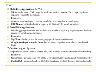 Conti..
5) Multi-Page Applications (MPAs)
◼ MPAs load a new HTML page for each interaction or route. Each page requires a
separate request to the server.
◼ ‍
Examples:
◼ Amazon – each category, product, and checkout step is a separate page
◼ BBC News – individual article pages with distinct URLs and metadata.
6) Portal Web Applications
◼ Portals aggregate content and tools in one interface, typically requiring user login to
access personalised dashboards.
◼ Examples:
◼ MyChart – health portal for managing appointments and records
◼ Google Workspace Admin Console – access to organisation tools via role-based
login.
7)Content mgmt. System :
CMS platforms allow users to create, edit, and manage website content without coding.
◼ Examples:
◼ WordPress – powers over 40% of the web with intuitive editing and plugin flexibility
◼ Contentful – modern headless CMS for structured content delivery across channels
 