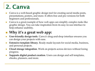 2. Canva
◼ Canva is a web-based graphic design tool for creating social media posts,
presentations, posters, and more. It offers free and pro versions for both
beginners and professionals.
◼ Canva is a great example of how web apps can simplify complex tasks like
graphic design. You can take inspiration from its easy-to-use interface to
help enhance usability.
◼ Why it’s a great web app:
◼ User-friendly design tools. Canva’s drag-and-drop interface ensures you
can design your projects with ease.
◼ Extensive template library. Ready-made layouts for social media, business,
and personal projects.
◼ Cloud storage integration. Work on projects across devices without losing
progress.
◼ Supports digital product creation. Users can design and sell templates,
ebooks, planners, and more.
 