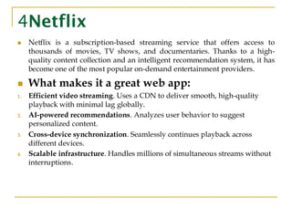 4Netflix
◼ Netflix is a subscription-based streaming service that offers access to
thousands of movies, TV shows, and documentaries. Thanks to a high-
quality content collection and an intelligent recommendation system, it has
become one of the most popular on-demand entertainment providers.
◼ What makes it a great web app:
1. Efficient video streaming. Uses a CDN to deliver smooth, high-quality
playback with minimal lag globally.
2. AI-powered recommendations. Analyzes user behavior to suggest
personalized content.
3. Cross-device synchronization. Seamlessly continues playback across
different devices.
4. Scalable infrastructure. Handles millions of simultaneous streams without
interruptions.
 