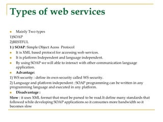 Types of web services
◼ Mainly Two types
1)SOAP
2)RESTFUL
1 ) SOAP: Simple Object Acess Protocol
◼ It is XML based protocol for accessing web services.
◼ It is platform Independent and language independent.
◼ By using SOAP we will able to interact with other communication language
application.
◼ Advantage:
1) WS security : define its own security called WS security.
2) Language and platform independent : SOAP programming can be written in any
programming language and executed in any platform.
◼ Disadvantage :
Slow : it uses XML format that must be parsed to be read.It define many standards that
followed while developing SOAP applications.so it consumes more bandwidth so it
becomes slow
 