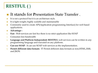 RESTFUL ( )
◼ It stands for Presentation State Transfer .
◼ It is not a protocol but it is an architeture style.
◼ It is light weight, highly scalable and maintainable
◼ Commonly used to create API(Application programming Interface) for web based
applications.
◼ Advantage :
1. Fast : Web services are fast bcz there is no strict application like SOAP
2. Consumes less bandwidth
3. Language and Platform Independent: RESTFUL web services can be written in any
programming language and executed on any platform.
4. Can use SOAP : It can use SOAP web services as the implamentation.
5. Permit different data formats: IT Permit different data formats as text,HTML,XML
and JSON
 