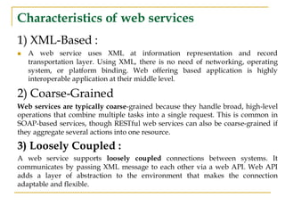 Characteristics of web services
1) XML-Based :
◼ A web service uses XML at information representation and record
transportation layer. Using XML, there is no need of networking, operating
system, or platform binding. Web offering based application is highly
interoperable application at their middle level.
2) Coarse-Grained
Web services are typically coarse-grained because they handle broad, high-level
operations that combine multiple tasks into a single request. This is common in
SOAP-based services, though RESTful web services can also be coarse-grained if
they aggregate several actions into one resource.
3) Loosely Coupled :
A web service supports loosely coupled connections between systems. It
communicates by passing XML message to each other via a web API. Web API
adds a layer of abstraction to the environment that makes the connection
adaptable and flexible.
 