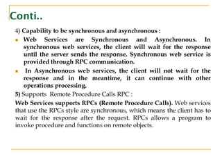 Conti..
4) Capability to be synchronous and asynchronous :
◼ Web Services are Synchronous and Asynchronous. In
synchronous web services, the client will wait for the response
until the server sends the response. Synchronous web service is
provided through RPC communication.
◼ In Asynchronous web services, the client will not wait for the
response and in the meantime, it can continue with other
operations processing.
5) Supports Remote Procedure Calls RPC :
Web Services supports RPCs (Remote Procedure Calls). Web services
that use the RPCs style are synchronous, which means the client has to
wait for the response after the request. RPCs allows a program to
invoke procedure and functions on remote objects.
 