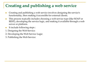 Creating and publishing a web service
◼ Creating and publishing a web service involves designing the service's
functionality, then making it accessible for external clients.
◼ This process typically includes choosing a web service type (like SOAP or
REST), developing the service logic, and making it available through a web
server or platform.
◼ It include following steps :
1. Designing the Web Service:
2. Developing the Web Service Logic:
3. Publishing the Web Service:
 