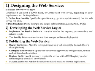 1) Designing the Web Service:
1) Choose a Web Service Type:
Determine if you need a SOAP, REST, or OData-based web service, depending on your
requirements and the target clients.
2) Define Functionality: Specify the operations (e.g., get data, update records) that the web
service will offer.
3) Data Structures: Define the input and output data formats (e.g., using XML, JSON).
2) Developing the Web Service Logic:
◼ Implement the Service: Write the code that handles the requests, processes data, and
returns results.
◼ Test Locally: Ensure the service functions as expected before deployment.
3) Publishing the Web Service:
◼ Deploy the Service: Place the web service code on a web server (like Tomcat, IIS, or a
cloud platform).
◼ Configure the Service: Set up the web server with appropriate configurations, such as
endpoints and authentication.
◼ Register the Service: If necessary, register the service with a UDDI registry or other
service registry to make it discoverable.
◼ Make it Accessible: Publish the service to make it available to other applications.
 