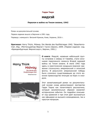 1
Гарри Тюрк
МИДУЭЙ
Перелом в войне на Тихом океане, 1942
Роман на документальной основе.
Первое издание вышло в Берлине в 1991 году.
Перевод с немецкого: Виталий Крюков, Киев, Украина, 2016 г.
Оригинал: Harry Thürk, Midway. Die Wende des Pazifikkrieges 1942. Tatsachenro-
man. Изд. «Миттельдойчер Ферлаг» Галле (Заале), 2009. (Первое издание: изд.
«Бранденбургишес Ферлагсхаус», Берлин, 1991.)
О книге: Мидуэй, название небольшой груп-
пы островов к северу от Гавайев, стало сино-
нимом переломного момента Второй мировой
войны на Тихом океане. В июне 1942 года
здесь в ожесточенном воздушно-морском сра-
жении столкнулись американский и японский
флоты. В результате американской победы
было сломлено существовавшее до этого во-
енное превосходство японцев на море и в воз-
духе.
Этот захватывающий роман на документаль-
ной основе снова демонстрирует мастерство
Гарри Тюрка как талантливого рассказчика,
который занимательным образом оживляет
исторические события. Он подробно описыва-
ет ход сражения и при этом дает высказаться
как офицерам из высшего командования, так и
простым матросам.
 