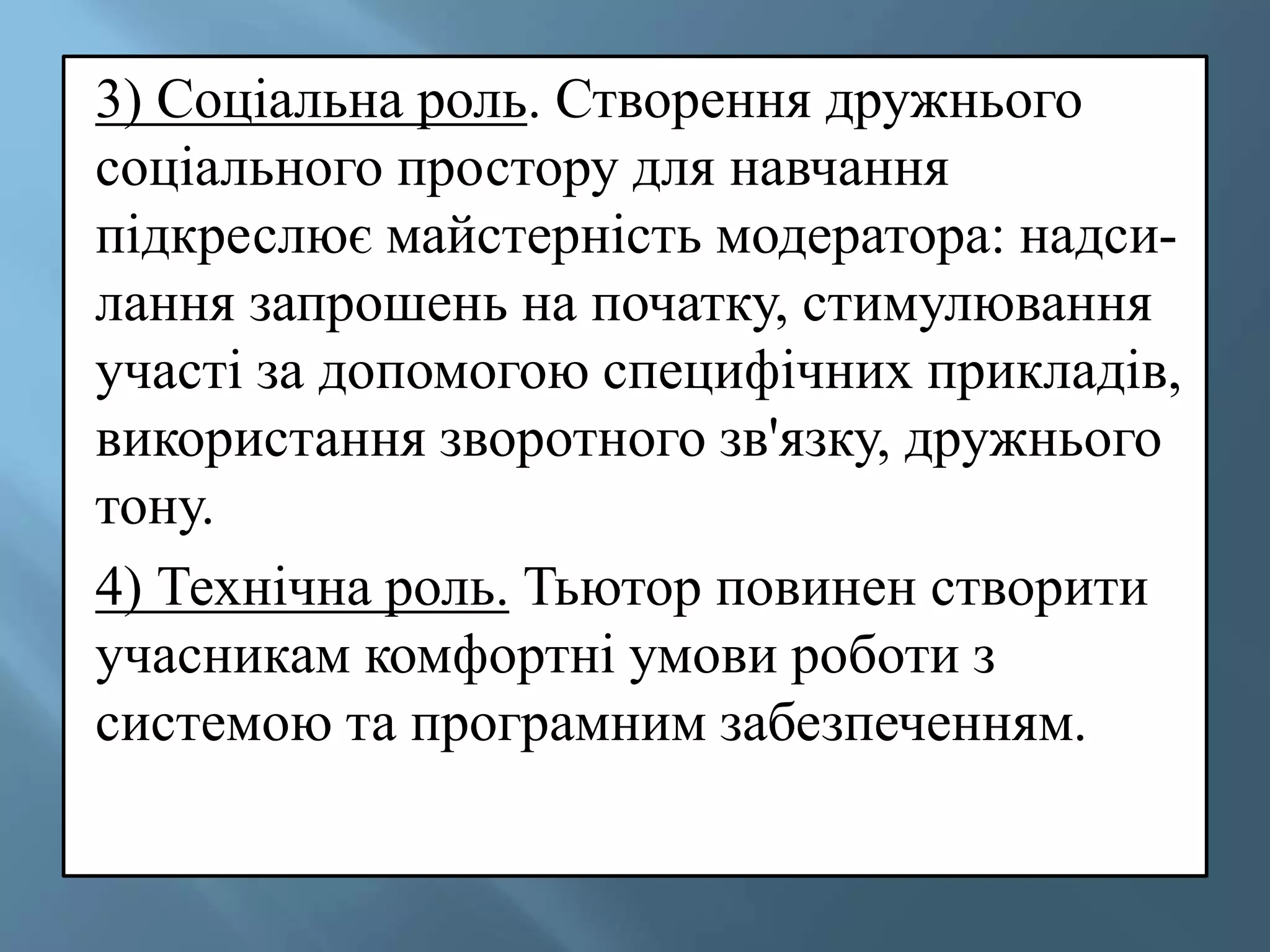 3) Соціальна роль. Створення дружнього
соціального простору для навчання
підкреслює майстерність модератора: надси-
лання запрошень на початку, стимулювання
участі за допомогою специфічних прикладів,
використання зворотного зв'язку, дружнього
тону.
4) Технічна роль. Тьютор повинен створити
учасникам комфортні умови роботи з
системою та програмним забезпеченням.
 