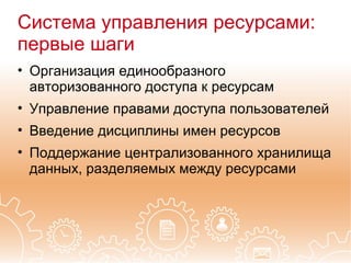 Система управления ресурсами:
первые шаги
• Организация единообразного
  авторизованного доступа к ресурсам
• Управление правами доступа пользователей
• Введение дисциплины имен ресурсов
• Поддержание централизованного хранилища
  данных, разделяемых между ресурсами
 