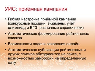УИС: приёмная кампания
• Гибкая настройка приёмной кампании
  (конкурсные позиции, экзамены, учёт
  олимпиад и ЕГЭ, различные справочники)
• Автоматическое формирование рейтинговых
  списков
• Возможности подачи заявления онлайн
• Автоматическая публикация рейтинговых и
  других списков абитуриентов на сайте, с
  возможностью заморозки на определённую
  дату
 