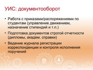 УИС: документооборот
• Работа с приказами/распоряжениями по
  студентам (управление движением,
  назначение стипендий и т.п.)
• Подготовка документов строгой отчетности
  (дипломы, академ. справки)
• Ведение журнала регистрации
  корреспонденции и контроля исполнения
  поручений
 