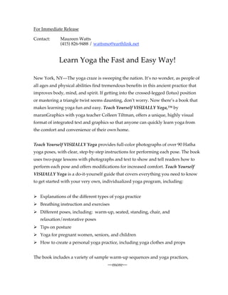 For Immediate Release

Contact:      Maureen Watts
              (415) 826-9488 / wattsmo@earthlink.net


             Learn Yoga the Fast and Easy Way!

New York, NY—The yoga craze is sweeping the nation. It’s no wonder, as people of
all ages and physical abilities find tremendous benefits in this ancient practice that
improves body, mind, and spirit. If getting into the crossed-legged (lotus) position
or mastering a triangle twist seems daunting, don’t worry. Now there’s a book that
makes learning yoga fun and easy. Teach Yourself VISUALLY Yoga,™ by
maranGraphics with yoga teacher Colleen Tiltman, offers a unique, highly visual
format of integrated text and graphics so that anyone can quickly learn yoga from
the comfort and convenience of their own home.


Teach Yourself VISUALLY Yoga provides full-color photographs of over 90 Hatha
yoga poses, with clear, step-by-step instructions for performing each pose. The book
uses two-page lessons with photographs and text to show and tell readers how to
perform each pose and offers modifications for increased comfort. Teach Yourself
VISUALLY Yoga is a do-it-yourself guide that covers everything you need to know
to get started with your very own, individualized yoga program, including:


 Explanations of the different types of yoga practice
 Breathing instruction and exercises
 Different poses, including: warm-up, seated, standing, chair, and
   relaxation/restorative poses
 Tips on posture
 Yoga for pregnant women, seniors, and children
 How to create a personal yoga practice, including yoga clothes and props


The book includes a variety of sample warm-up sequences and yoga practices,
                                       —more—
 
