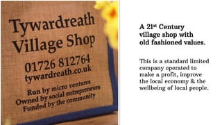 A 21st Century
village shop with
old fashioned values.
This is a standard limited
company operated to
make a profit, improve
the local economy & the
wellbeing of local people.
 