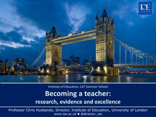 Institute of Education, ULT Summer School
Becoming a teacher:
research, evidence and excellence
Professor Chris Husbands, Director, Institute of Education, University of London
www.ioe.ac.uk  @director_ioe
 