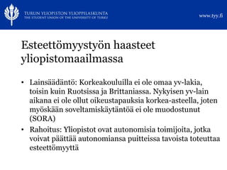 Esteettömyystyön haasteet yliopistomaailmassa Lainsäädäntö: Korkeakouluilla ei ole omaa yv-lakia, toisin kuin Ruotsissa ja Brittaniassa. Nykyisen yv-lain aikana ei ole ollut oikeustapauksia korkea-asteella, joten myöskään soveltamiskäytäntöä ei ole muodostunut (SORA) Rahoitus: Yliopistot ovat autonomisia toimijoita, jotka voivat päättää autonomiansa puitteissa tavoista toteuttaa esteettömyyttä 