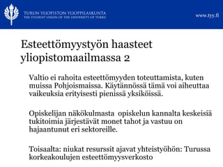 Esteettömyystyön haasteet yliopistomaailmassa 2 Valtio ei rahoita esteettömyyden toteuttamista, kuten muissa Pohjoismaissa. Käytännössä tämä voi aiheuttaa vaikeuksia erityisesti pienissä yksiköissä. Opiskelijan näkökulmasta  opiskelun kannalta keskeisiä tukitoimia järjestävät monet tahot ja vastuu on hajaantunut eri sektoreille. Toisaalta: niukat resurssit ajavat yhteistyöhön: Turussa korkeakoulujen esteettömyysverkosto 