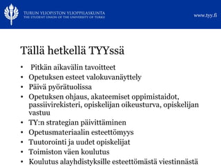 Tällä hetkellä TYYssä Pitkän aikavälin tavoitteet Opetuksen esteet valokuvanäyttely Päivä pyörätuolissa  Opetuksen ohjaus, akateemiset oppimistaidot, passiivirekisteri, opiskelijan oikeusturva, opiskelijan vastuu TY:n strategian päivittäminen Opetusmateriaalin esteettömyys  Tuutorointi ja uudet opiskelijat Toimiston väen koulutus Koulutus alayhdistyksille esteettömästä viestinnästä 