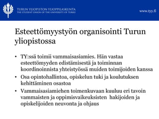 Esteettömyystyön organisointi Turun yliopistossa TY:ssä toimii vammaisasiamies. Hän vastaa esteettömyyden edistämisestä ja toiminnan koordinoinnista yhteistyössä muiden toimijoiden kanssa Osa opintohallintoa, opiskelun tuki ja koulutuksen kehittäminen osastoa Vammaisasiamiehen toimenkuvaan kuuluu eri tavoin vammaisten ja oppimisvaikeuksisten  hakijoiden ja opiskelijoiden neuvonta ja ohjaus 