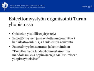 Esteettömyystyön organisointi Turun yliopistossa Opiskelun yksilölliset järjestelyt Esteettömyyteen ja saavutettavuuteen liittyvä henkilöstökoulutus ja henkilöstön neuvonta Esteettömyyden seuranta ja kehittäminen ” Tavoitteena on luoda yhdenvertaisempia mahdollisuuksia oppimiseen ja osallistumiseen yliopistoyhteisössä” 