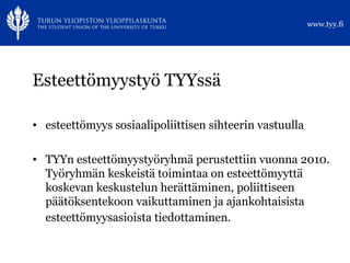 Esteettömyystyö TYYssä esteettömyys sosiaalipoliittisen sihteerin vastuulla TYYn esteettömyystyöryhmä perustettiin vuonna 2010. Työryhmän keskeistä toimintaa on esteettömyyttä koskevan keskustelun herättäminen, poliittiseen päätöksentekoon vaikuttaminen ja ajankohtaisista esteettömyysasioista tiedottaminen.   