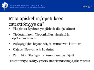 Mitä opiskelun/opetuksen esteettömyys on? Yliopiston fyysinen ympäristö: tilat ja laitteet Tiedottaminen: Tiedonkulku, viestintä ja opetusmateriaalit Pedagogiikka: käytännöt, toimintatavat, kulttuuri Ohjaus: Neuvonta ja koulutus Politiikka: Strategiat, suunnitelmat ja ohjeet ” Esteettömyys syntyy yhteisestä tekemisestä ja jakamisesta” 
