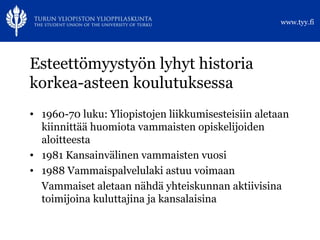 Esteettömyystyön lyhyt historia korkea-asteen koulutuksessa 1960-70 luku: Yliopistojen liikkumisesteisiin aletaan kiinnittää huomiota vammaisten opiskelijoiden aloitteesta 1981 Kansainvälinen vammaisten vuosi 1988 Vammaispalvelulaki astuu voimaan Vammaiset aletaan nähdä yhteiskunnan aktiivisina toimijoina kuluttajina ja kansalaisina 