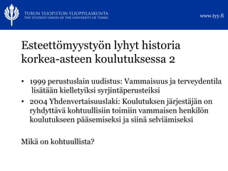 Esteettömyystyön lyhyt historia korkea-asteen koulutuksessa 2 1999 perustuslain uudistus: Vammaisuus ja terveydentila  lisätään kielletyiksi syrjintäperusteiksi 2004 Yhdenvertaisuuslaki: Koulutuksen järjestäjän on ryhdyttävä kohtuullisiin toimiin vammaisen henkilön koulutukseen pääsemiseksi ja siinä selviämiseksi Mikä on kohtuullista? 