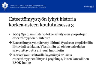 Esteettömyystyön lyhyt historia korkea-asteen koulutuksessa 3 2004 Opetusministeriö tekee selvityksen yliopistojen esteettömyyden tilanteesta Esteettömyys ymmärretty lähinnä fyysiseen ympäristöön liittyvänä seikkana. Viestinnän tai ohjauspalvelujen saavutettavuutta eri juuri huomioitu Korkeakoulusektorilla käynnistyi erilaisia esteettömyyteen liittyviä projekteja, kuten kansallinen  ESOK-hanke 