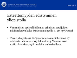 Esteettömyyden edistyminen yliopistolla Vammaisten opiskelijoiden ja  erilaisten oppijoiden määrän kasvu koko Euroopan alueella n. 20-30%/vuosi Turun yliopistossa 2005 vammaisasiamiehellä oli 47 asiakasta. Vuonna 2009 luku oli 125. Vuonna 2010 n.180. Asiakkaista yli puolella  on lukivaikeus 
