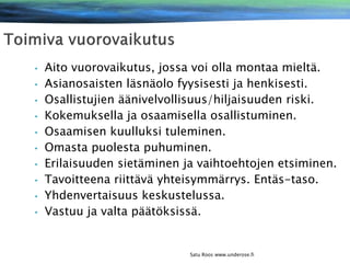 •
•
•
•
•
•
•
•

•
•

Aito vuorovaikutus, jossa voi olla montaa mieltä.
Asianosaisten läsnäolo fyysisesti ja henkisesti.
Osallistujien äänivelvollisuus/hiljaisuuden riski.
Kokemuksella ja osaamisella osallistuminen.
Osaamisen kuulluksi tuleminen.
Omasta puolesta puhuminen.
Erilaisuuden sietäminen ja vaihtoehtojen etsiminen.
Tavoitteena riittävä yhteisymmärrys. Entäs-taso.
Yhdenvertaisuus keskustelussa.
Vastuu ja valta päätöksissä.

Satu Roos www.underose.fi

 