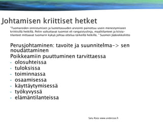 ”Tuomareiden onnistumisen ja luotettavuuden arviointi painottuu usein menestymiseen
kriittisillä hetkillä. Peliin vaikuttavat tuomiot eli rangaistuslinja, maalitilanteet ja kiistatilanteet mittaavat tuomarin kykyä johtaa ottelua tärkeillä hetkillä. ” Suomen Jääkiekkoliitto

Perusjohtaminen: tavoite ja suunnitelma-> sen
noudattaminen
Poikkeamiin puuttuminen tarvittaessa
• olosuhteissa
• tuloksissa
• toiminnassa
• osaamisessa
• käyttäytymisessä
• työkyvyssä
• elämäntilanteissa

Satu Roos www.underose.fi

 