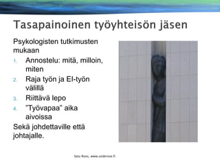 Psykologisten tutkimusten
mukaan
1.
Annostelu: mitä, milloin,
miten
2.
Raja työn ja EI-työn
välillä
3.
Riittävä lepo
4.
”Työvapaa” aika
aivoissa
Sekä johdettaville että
johtajalle.
Satu Roos, www.underose.fi

Satu Roos www.underose.fi

 